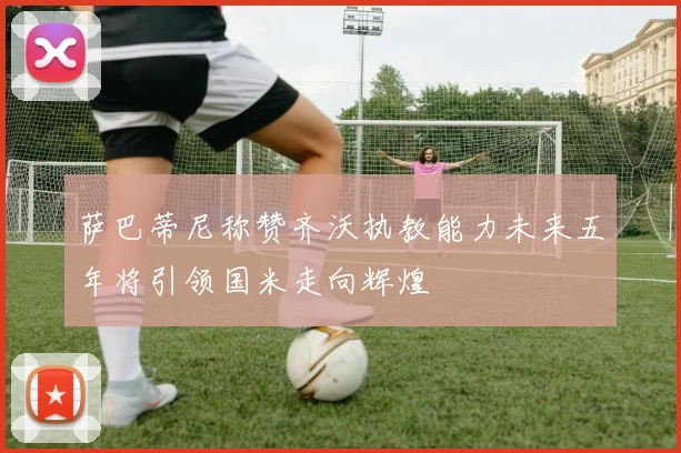 萨巴蒂尼称赞齐沃执教能力未来五年将引领国米走向辉煌