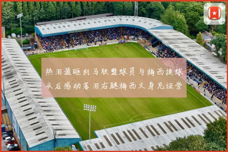 热泪盈眶利马联盟球员与梅西换球衣后感动落泪右腿梅西文身见证崇拜之情