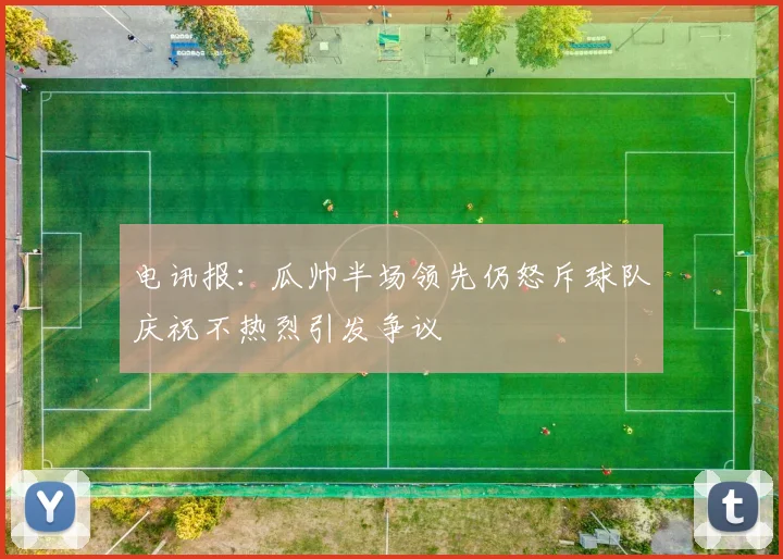电讯报：瓜帅半场领先仍怒斥球队庆祝不热烈引发争议
