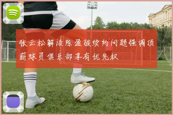 张云松解读陈盈骏续约问题强调顶薪球员俱乐部享有优先权