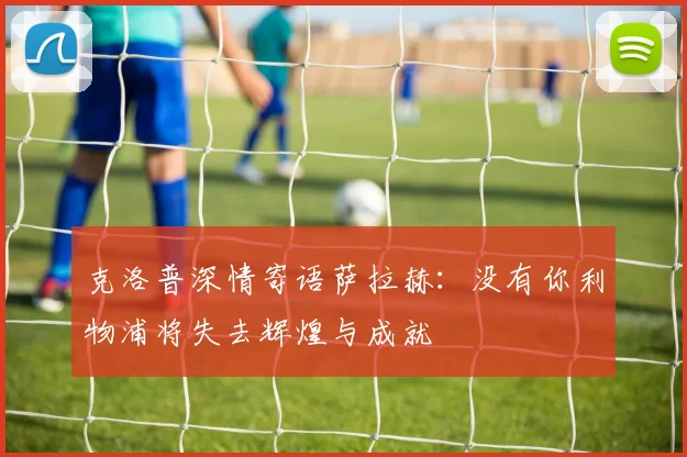 克洛普深情寄语萨拉赫：没有你利物浦将失去辉煌与成就