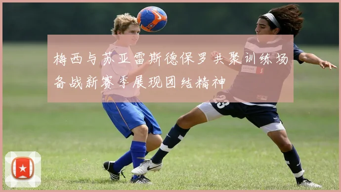 梅西与苏亚雷斯德保罗共聚训练场备战新赛季展现团结精神