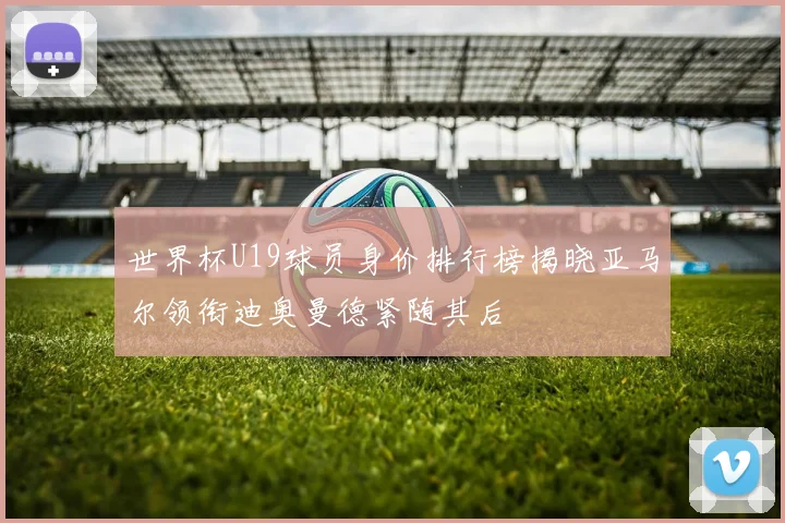 世界杯U19球员身价排行榜揭晓亚马尔领衔迪奥曼德紧随其后