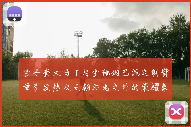 金手套大马丁与金靴姆巴佩定制臂章引发热议五朝元老之外的荣耀象征