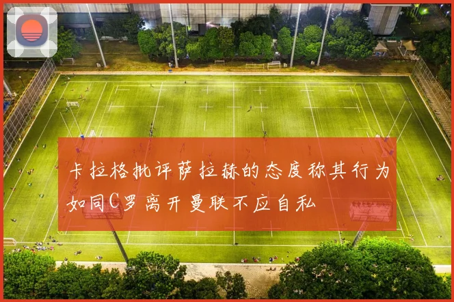卡拉格批评萨拉赫的态度称其行为如同C罗离开曼联不应自私