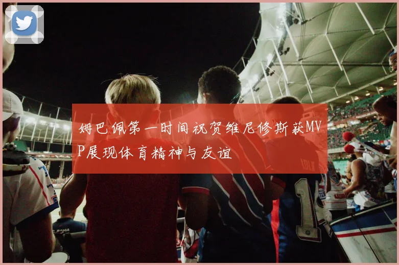 姆巴佩第一时间祝贺维尼修斯获MVP展现体育精神与友谊