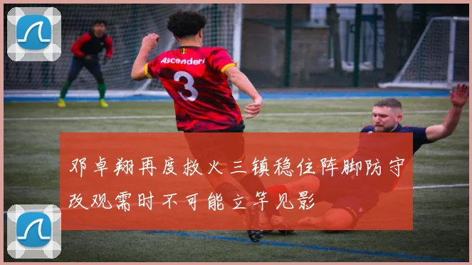 邓卓翔再度救火三镇稳住阵脚防守改观需时不可能立竿见影