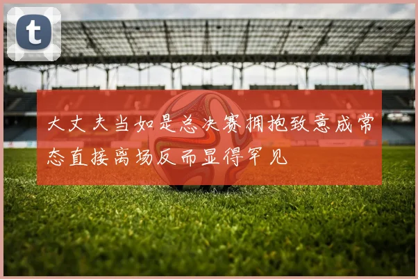 大丈夫当如是总决赛拥抱致意成常态直接离场反而显得罕见