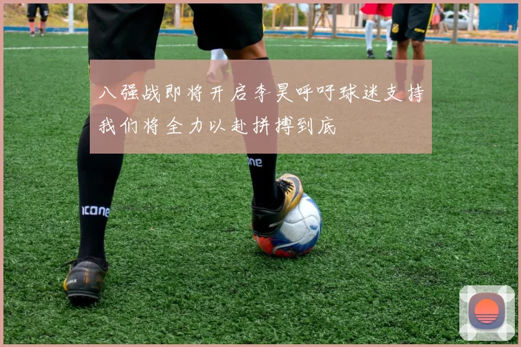 八强战即将开启李昊呼吁球迷支持我们将全力以赴拼搏到底